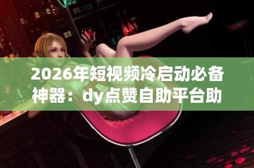 2026年短视频冷启动必备神器:dy点赞自助平台助力优质内容崛起 2026年短视频冷启动必备神器:dy点赞自助平台助力优质内容崛起