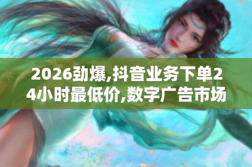 2026劲爆,抖音业务下单24小时最低价,数字广告市场新规出台促进 2026劲爆,抖音业务下单24小时最低价,数字广告市场新规出台促进