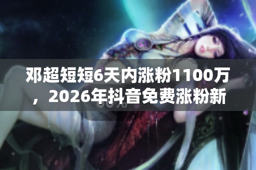 邓超短短6天内涨粉1100万,2026年抖音免费涨粉新思路揭秘 邓超短短6天内涨粉1100万,2026年抖音免费涨粉新思路揭秘