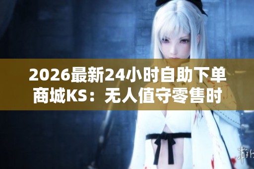 2026最新24小时自助下单商城KS:无人值守零售时代的专属化创新 2026最新24小时自助下单商城KS:无人值守零售时代的专属化创新
