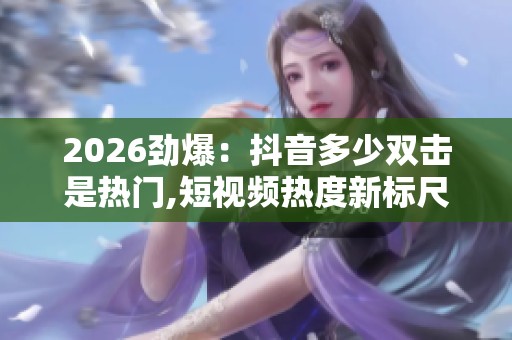 2026劲爆:抖音多少双击是热门,短视频热度新标尺引发网友热议品牌 2026劲爆:抖音多少双击是热门,短视频热度新标尺引发网友热议品牌