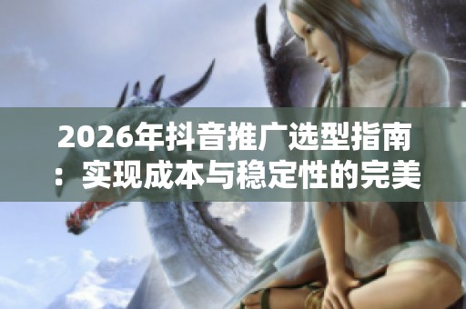 2026年抖音推广选型指南:实现成本与稳定性的完美平衡 2026年抖音推广选型指南:实现成本与稳定性的完美平衡