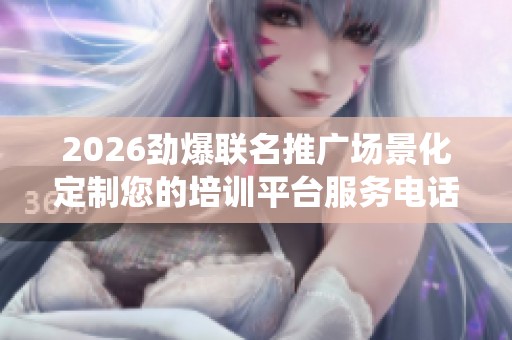 2026劲爆联名推广场景化定制您的培训平台服务电话全国统一网点24 2026劲爆联名推广场景化定制您的培训平台服务电话全国统一网点24