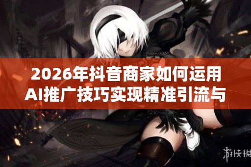 2026年抖音商家如何运用AI推广技巧实现精准引流与成本优化 2026年抖音商家如何运用AI推广技巧实现精准引流与成本优化