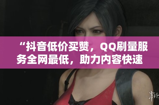 “抖音低价买赞,QQ刷量服务全网最低,助力内容快速推广!” “抖音低价买赞,QQ刷量服务全网最低,助力内容快速推广!”