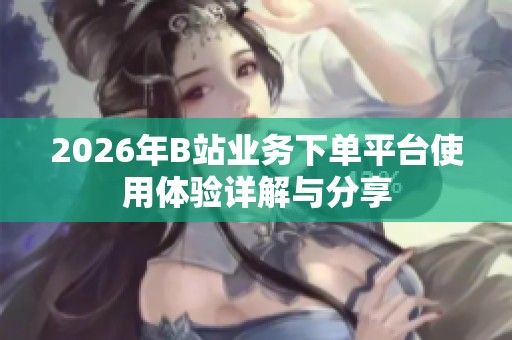 2026年B站业务下单平台使用体验详解与分享 2026年B站业务下单平台使用体验详解与分享
