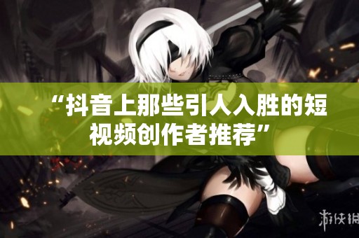 “抖音上那些引人入胜的短视频创作者推荐” “抖音上那些引人入胜的短视频创作者推荐”