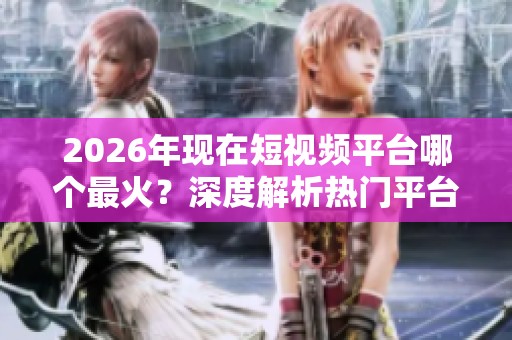 2026年现在短视频平台哪个最火?深度解析热门平台排名 2026年现在短视频平台哪个最火?深度解析热门平台排名