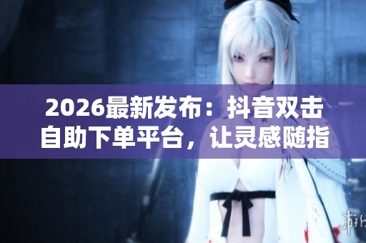 2026最新发布:抖音双击自助下单平台,让灵感随指尖轻触瞬间点亮 2026最新发布:抖音双击自助下单平台,让灵感随指尖轻触瞬间点亮