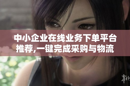 中小企业在线业务下单平台推荐,一键完成采购与物流服务 中小企业在线业务下单平台推荐,一键完成采购与物流服务