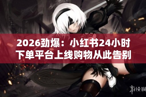 2026劲爆:小红书24小时下单平台上线购物从此告别时间限制享受随时 2026劲爆:小红书24小时下单平台上线购物从此告别时间限制享受随时