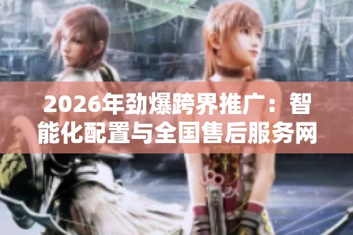 2026年劲爆跨界推广:智能化配置与全国售后服务网络全覆盖 2026年劲爆跨界推广:智能化配置与全国售后服务网络全覆盖