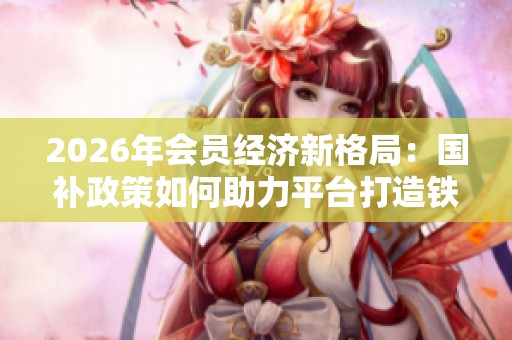 2026年会员经济新格局:国补政策如何助力平台打造铁粉用户 2026年会员经济新格局:国补政策如何助力平台打造铁粉用户