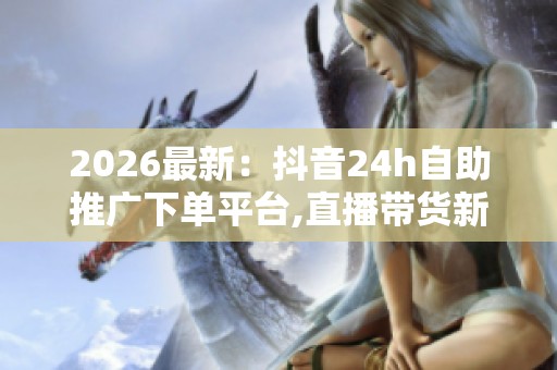 2026最新:抖音24h自助推广下单平台,直播带货新规出台助力行业健康 2026最新:抖音24h自助推广下单平台,直播带货新规出台助力行业健康