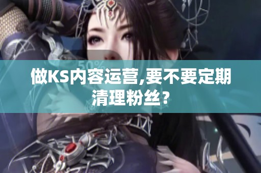 做KS内容运营,要不要定期清理粉丝? 做KS内容运营,要不要定期清理粉丝?