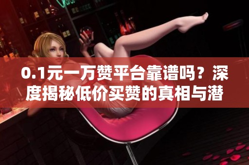 0.1元一万赞平台靠谱吗?深度揭秘低价买赞的真相与潜在风险 0.1元一万赞平台靠谱吗?深度揭秘低价买赞的真相与潜在风险