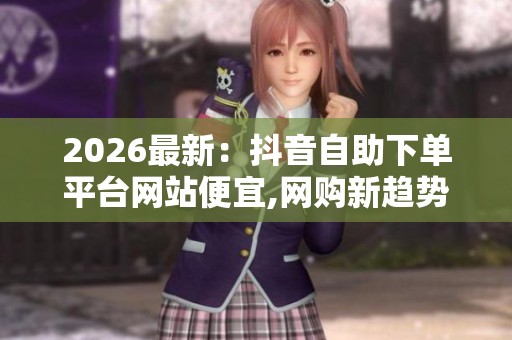 2026最新:抖音自助下单平台网站便宜,网购新趋势消费者热衷自助式 2026最新:抖音自助下单平台网站便宜,网购新趋势消费者热衷自助式