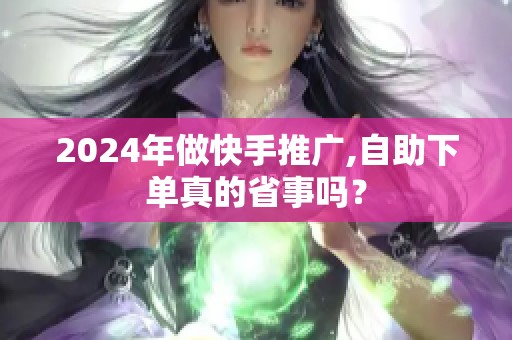 2024年做快手推广,自助下单真的省事吗? 2024年做快手推广,自助下单真的省事吗?