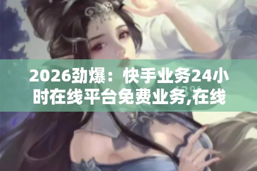 2026劲爆：快手业务24小时在线平台免费业务,在线客服全天守候为您