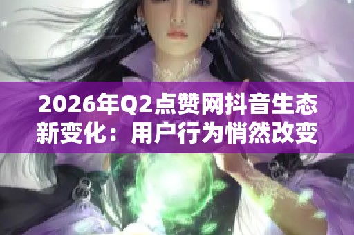 2026年Q2点赞网抖音生态新变化:用户行为悄然改变的深度解析 2026年Q2点赞网抖音生态新变化:用户行为悄然改变的深度解析