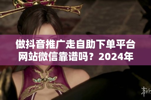 做抖音推广走自助下单平台网站微信靠谱吗?2024年实测反馈 做抖音推广走自助下单平台网站微信靠谱吗?2024年实测反馈