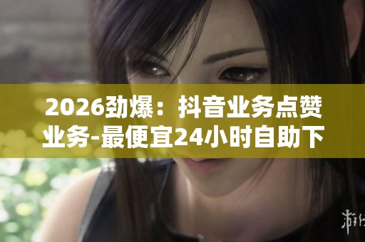 2026劲爆：抖音业务点赞业务-最便宜24小时自助下单软件下载-抖音