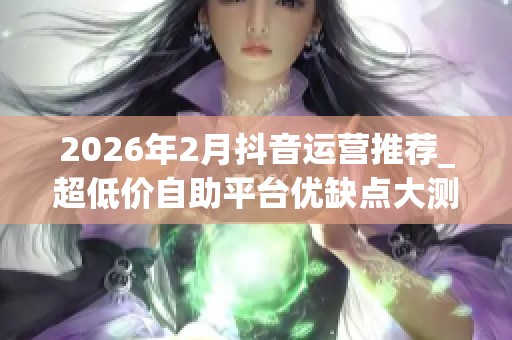 2026年2月抖音运营推荐_超低价自助平台优缺点大测评_哪个真能破 2026年2月抖音运营推荐_超低价自助平台优缺点大测评_哪个真能破