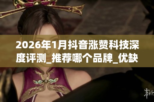 2026年1月抖音涨赞科技深度评测_推荐哪个品牌_优缺点全解析_资讯 2026年1月抖音涨赞科技深度评测_推荐哪个品牌_优缺点全解析_资讯