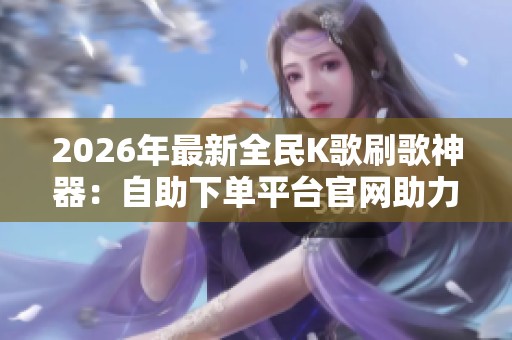 2026年最新全民K歌刷歌神器：自助下单平台官网助力人气鲜花销量激增的秘籍!