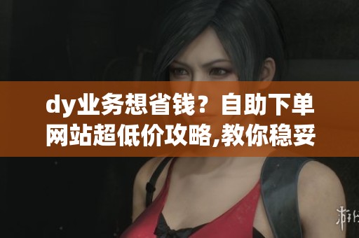 dy业务想省钱?自助下单网站超低价攻略,教你稳妥获取互动数据 dy业务想省钱?自助下单网站超低价攻略,教你稳妥获取互动数据