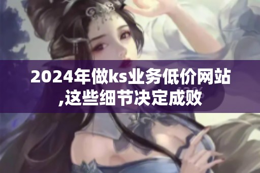 2024年做ks业务低价网站,这些细节决定成败 2024年做ks业务低价网站,这些细节决定成败