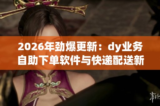 2026年劲爆更新：dy业务自助下单软件与快递配送新规助力行业效率提升