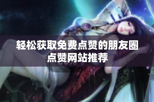 轻松获取免费点赞的朋友圈点赞网站推荐 轻松获取免费点赞的朋友圈点赞网站推荐