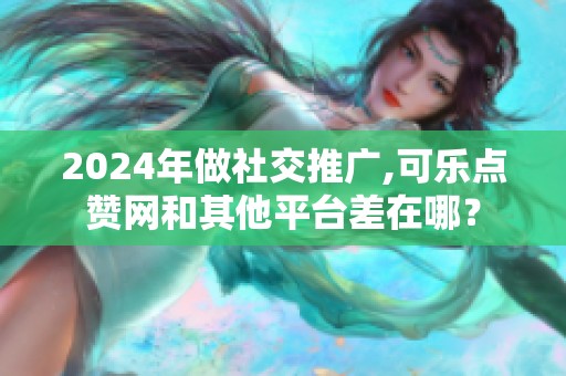 2024年做社交推广,可乐点赞网和其他平台差在哪？