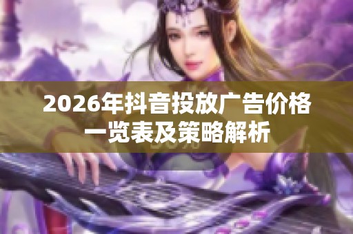 2026年抖音投放广告价格一览表及策略解析 2026年抖音投放广告价格一览表及策略解析