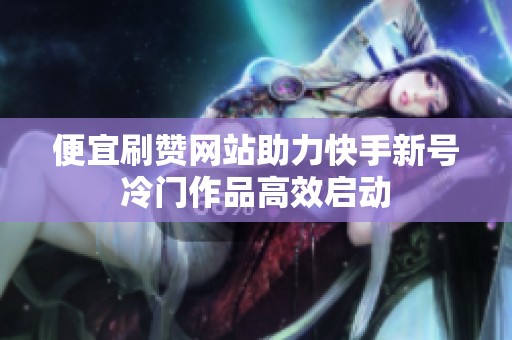 便宜刷赞网站助力快手新号冷门作品高效启动 便宜刷赞网站助力快手新号冷门作品高效启动