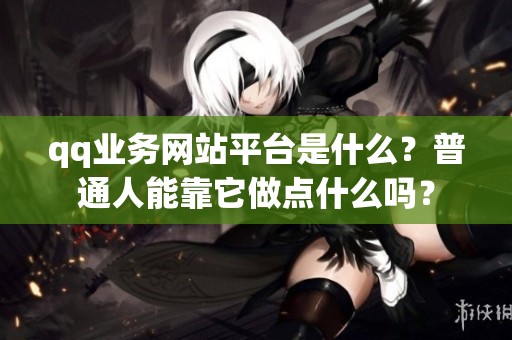 qq业务网站平台是什么？普通人能靠它做点什么吗？