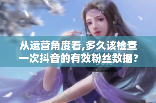 从运营角度看,多久该检查一次抖音的有效粉丝数据? 从运营角度看,多久该检查一次抖音的有效粉丝数据?
