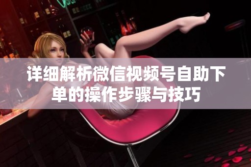 详细解析微信视频号自助下单的操作步骤与技巧 详细解析微信视频号自助下单的操作步骤与技巧