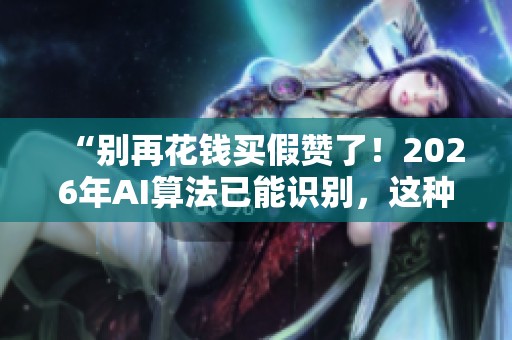 “别再花钱买假赞了!2026年AI算法已能识别,这种网红助手正在潜伏危害你!” “别再花钱买假赞了!2026年AI算法已能识别,这种网红助手正在潜伏危害你!”