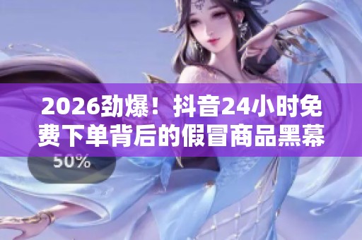 2026劲爆！抖音24小时免费下单背后的假冒商品黑幕