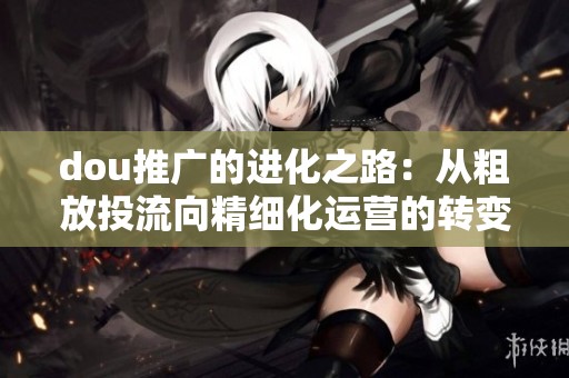 dou推广的进化之路:从粗放投流向精细化运营的转变 dou推广的进化之路:从粗放投流向精细化运营的转变