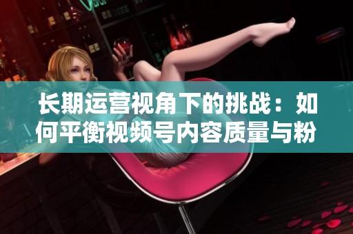 长期运营视角下的挑战:如何平衡视频号内容质量与粉丝增长速度 长期运营视角下的挑战:如何平衡视频号内容质量与粉丝增长速度