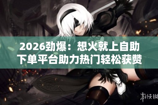 2026劲爆:想火就上自助下单平台助力热门轻松获赞涨粉刷播放量 2026劲爆:想火就上自助下单平台助力热门轻松获赞涨粉刷播放量