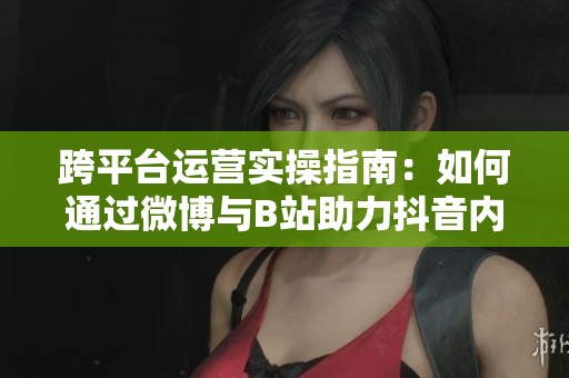 跨平台运营实操指南:如何通过微博与B站助力抖音内容传播与增长 跨平台运营实操指南:如何通过微博与B站助力抖音内容传播与增长