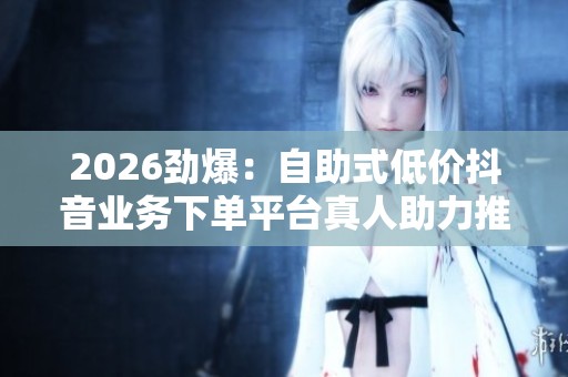 2026劲爆：自助式低价抖音业务下单平台真人助力推广新方案品牌化