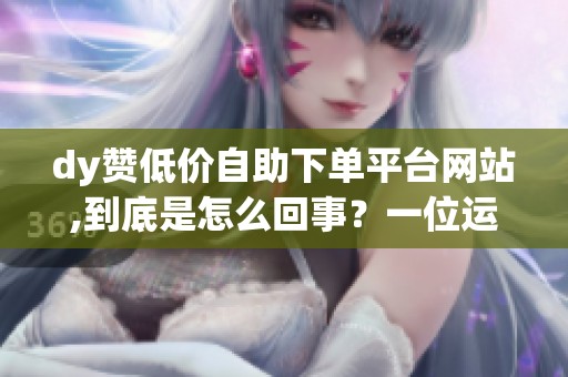 dy赞低价自助下单平台网站,到底是怎么回事?一位运营的自述体验与 dy赞低价自助下单平台网站,到底是怎么回事?一位运营的自述体验与