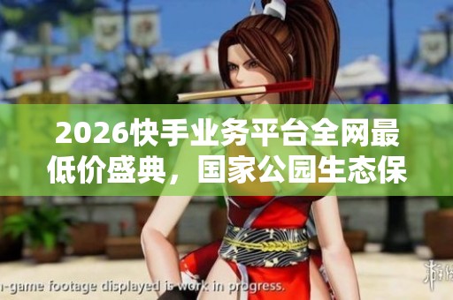 2026快手业务平台全网最低价盛典，国家公园生态保护成效显著