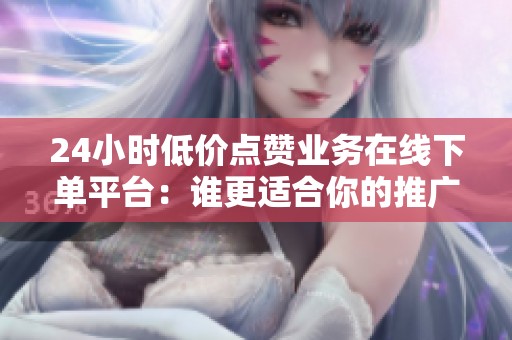 24小时低价点赞业务在线下单平台：谁更适合你的推广节奏？