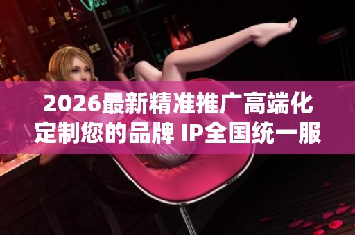 2026最新精准推广高端化定制您的品牌 IP全国统一服务热线号码